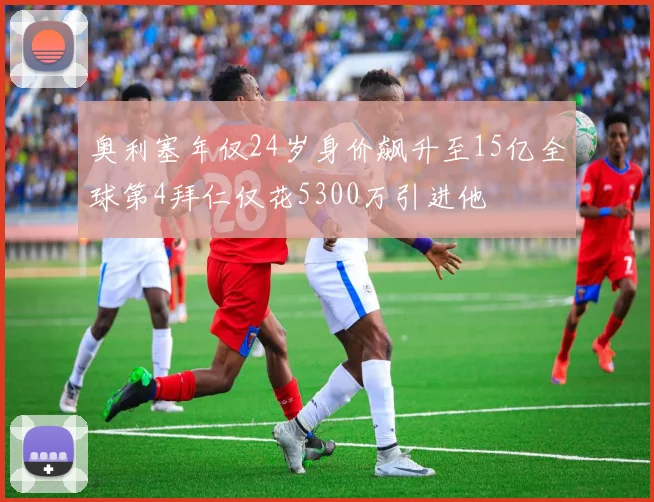 奥利塞年仅24岁身价飙升至15亿全球第4拜仁仅花5300万引进他