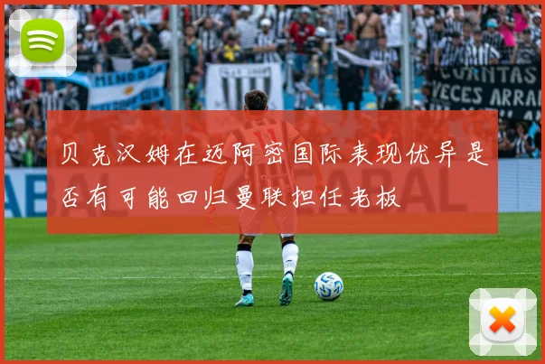 贝克汉姆在迈阿密国际表现优异是否有可能回归曼联担任老板