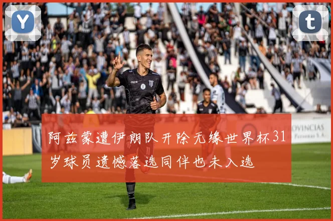阿兹蒙遭伊朗队开除无缘世界杯31岁球员遗憾落选同伴也未入选