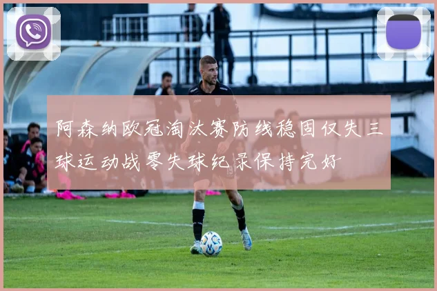 阿森纳欧冠淘汰赛防线稳固仅失三球运动战零失球纪录保持完好