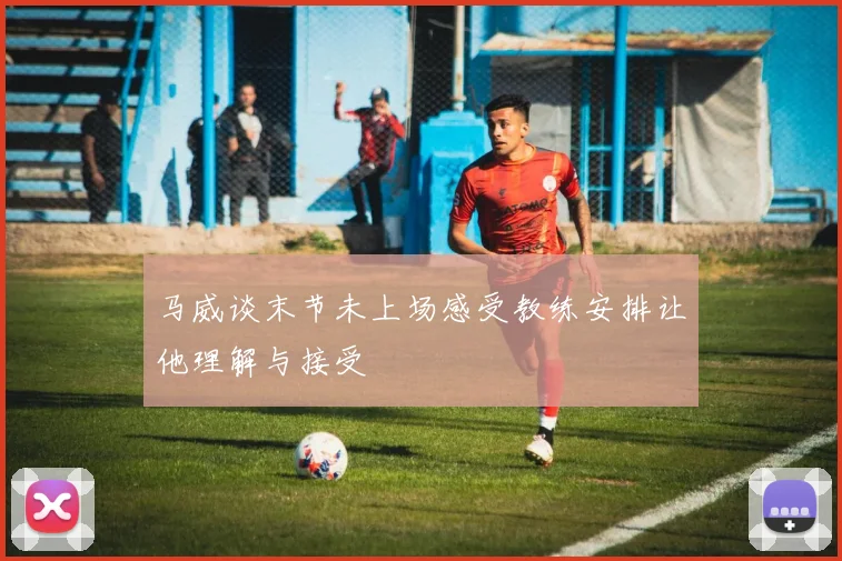 马威谈末节未上场感受教练安排让他理解与接受