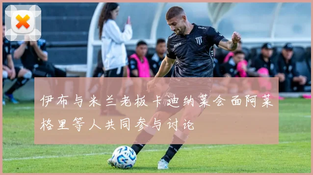 伊布与米兰老板卡迪纳莱会面阿莱格里等人共同参与讨论