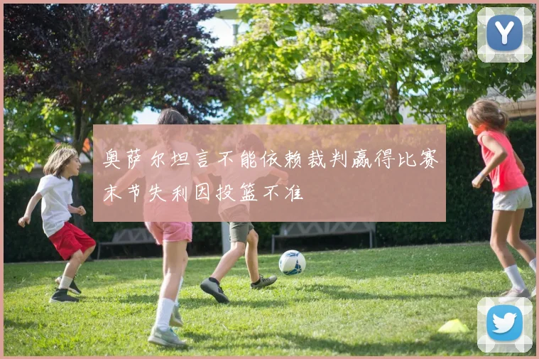 奥萨尔坦言不能依赖裁判赢得比赛末节失利因投篮不准