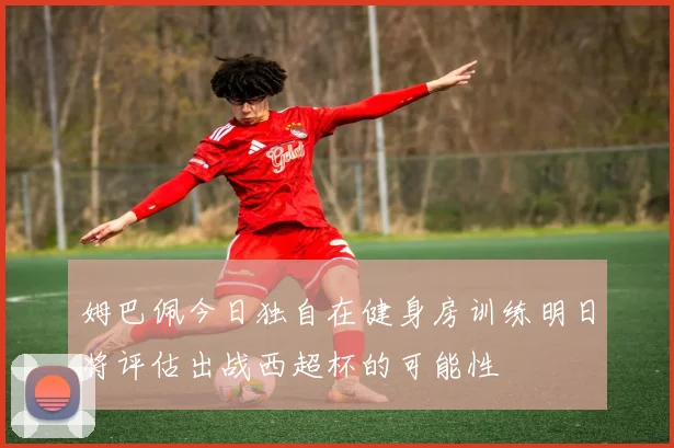 姆巴佩今日独自在健身房训练明日将评估出战西超杯的可能性