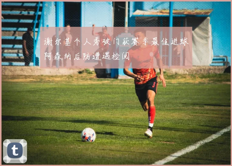 谢尔基个人秀破门获赛季最佳进球阿森纳后防遭遇检阅