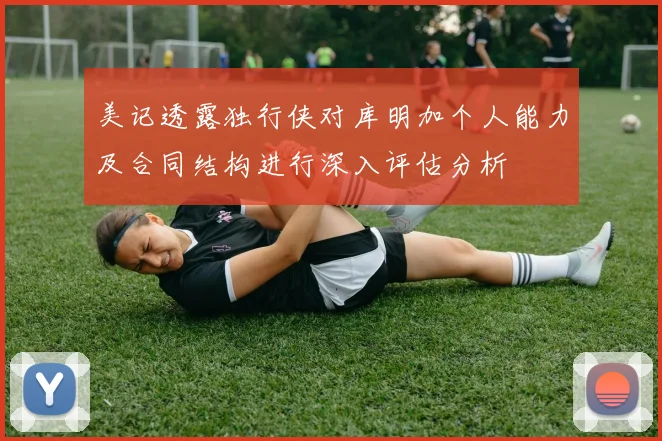 美记透露独行侠对库明加个人能力及合同结构进行深入评估分析