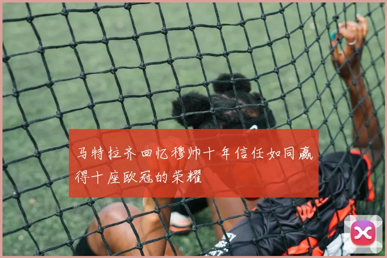 马特拉齐回忆穆帅十年信任如同赢得十座欧冠的荣耀