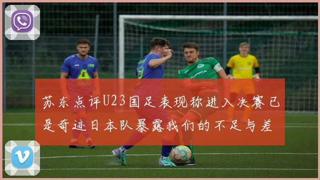 苏东点评U23国足表现称进入决赛已是奇迹日本队暴露我们的不足与差距
