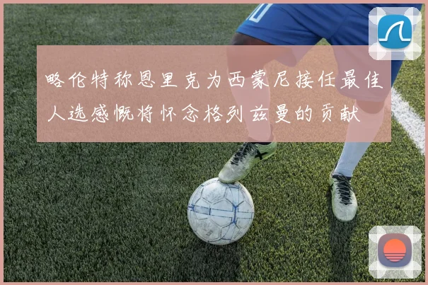 略伦特称恩里克为西蒙尼接任最佳人选感慨将怀念格列兹曼的贡献