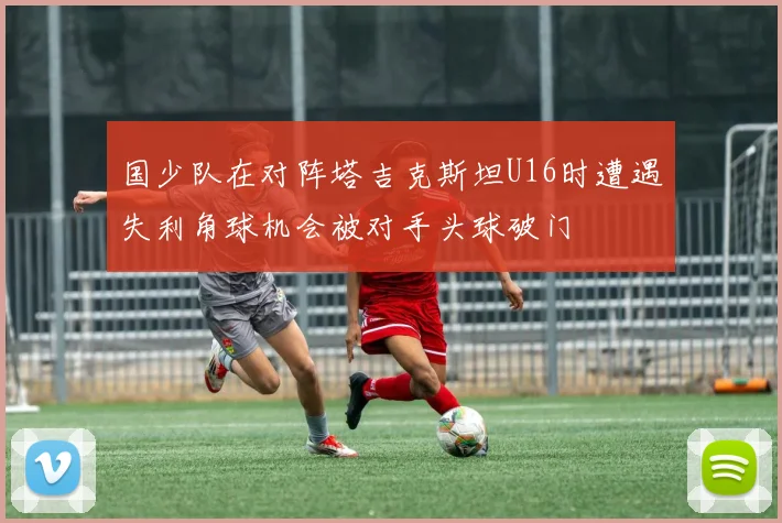 国少队在对阵塔吉克斯坦U16时遭遇失利角球机会被对手头球破门