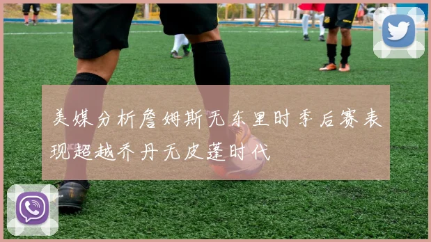 美媒分析詹姆斯无东里时季后赛表现超越乔丹无皮蓬时代