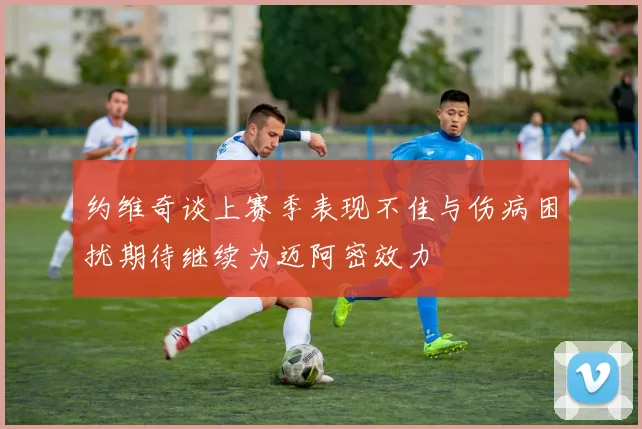 约维奇谈上赛季表现不佳与伤病困扰期待继续为迈阿密效力