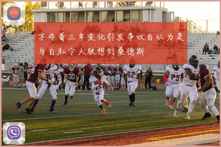 字母哥三年变化引发争议自以为是与自私令人联想到桑德斯